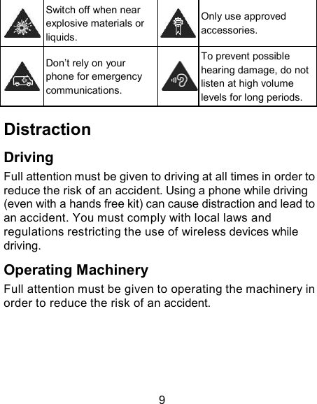     Switch off when near explosive materials or liquids.     Only use approved accessories.     Don’t rely on your phone for emergency communications.  To prevent possible hearing damage, do not listen at high volume levels for long periods.  Distraction  Driving Full attention must be given to driving at all times in order to reduce the risk of an accident. Using a phone while driving (even with a hands free kit) can cause distraction and lead to an accident. You must comply with local laws and regulations restricting the use of wireless devices while driving.  Operating Machinery Full attention must be given to operating the machinery in order to reduce the risk of an accident.       9 