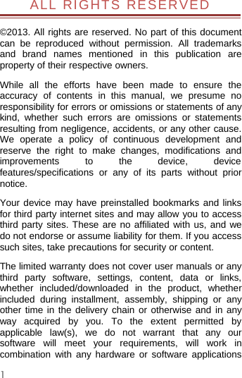 1ALL RIGHTS RESERVED©2013. All rights are reserved. No part of this documentcan be reproduced without permission. All trademarksand brand names mentioned in this publication areproperty of their respective owners.While all the efforts have been made to ensure theaccuracy of contents in this manual, we presume noresponsibility for errors or omissions or statements of anykind, whether such errors are omissions or statementsresulting from negligence, accidents, or any other cause.We operate a policy of continuous development andreserve the right to make changes, modifications andimprovements to the device, devicefeatures/specifications or any of its parts without priornotice.Your device may have preinstalled bookmarks and linksfor third party internet sites and may allow you to accessthird party sites. These are no affiliated with us, and wedo not endorse or assume liability for them. If you accesssuch sites, take precautions for security or content.The limited warranty does not cover user manuals or anythird party software, settings, content, data or links,whether included/downloaded in the product, whetherincluded during installment, assembly, shipping or anyother time in the delivery chain or otherwise and in anyway acquired by you. To the extent permitted byapplicable law(s), we do not warrant that any oursoftware will meet your requirements, will work incombination with any hardware or software applications