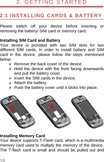 102. GETTING STARTED2.1 INSTALLING CARDS &amp; BATTERYPlease switch off your device before inserting orremoving the battery/ SIM card or memory card.Installing SIM Card and BatteryYour device is provided with two SIM slots for twodifferent SIM cards. In order to install battery and SIMcard in the device, please follow the steps mentionedbelow:¾Remove the backcover of the device.¾Hold the device with the front facing downwardsand pull the battery cover.¾Insert the SIM cards in the device.¾Attach the battery.¾Push the battery cover until it clicks into place.Installing Memory CardYour device supports T-Flash card, which is a multimediamemory card used to multiply the memory of the device.The T-flash card is small and should be pulled out and