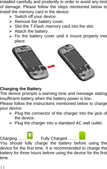 11installed carefully and prudently in order to avoid any kindof damage. Please follow the steps mentioned below toinstall the memory card in the device:¾Switch off your device.¾Remove the batterycover.¾Slot the T-Flash memory card into the slot.¾Attach the battery.¾Fix the battery cover until it mount properly intoplace.Charging the BatteryThe device prompts a warning tone and message statinginsufficient battery when the battery power is low.Please follow the instructions mentioned below to chargeyour device:¾Plug the connector of the charger into the jack ofthe device.¾Plug the charger into a standard AC wall outlet.Charging……. Fully Charged…….You should fully charge the battery before using thedevice for the first time. It is recommended to charge thebattery for three hours before using the device for the firsttime.