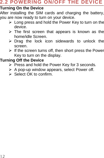 122.2 POWERING ON/OFF THE DEVICETurning On the DeviceAfter installing the SIM cards and charging the battery,you are now ready to turn on your device.¾Long press and hold the Power Key to turn on thedevice.¾The first screen that appears is known as thehome/idle Screen.¾Drag the lock icon sidewards to unlock thescreen.¾If the screen turns off, then short press the PowerKey to turn on the display.Turning Off the Device¾Press and hold the Power Key for 3 seconds.¾A pop-up window appears, select Power off.¾Select OK to confirm.