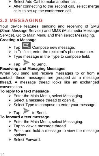 14¾Select Add Call to make another call. .¾After connecting to the second call, select mergecalls to set up the conference call.3.2 MESSAGINGYour device features, sending and receiving of SMS(Short Message Service) and MMS (Multimedia MessageService). Go to Main Menu and then select Messaging.Creating a Message¾Tap Compose new message.¾In To field; enter the recipient’s phone number.¾Type messageintheType to compose field.¾Tap to Send.Receiving and Managing MessagesWhen you send and receive messages to or from acontact, these messages are grouped as a messagethread. A message thread looks like an exchangedconversation.To reply to a text message¾Enter the Main Menu, select Messaging.¾Select a message thread to open it.¾Select Type to compose to enteryourmessage.¾Tap to Send.To forward a text message¾Enter the Main Menu, select Messaging.¾Tap to view a message thread.¾Press and hold a message to view the messageoptions.¾Select Forward.