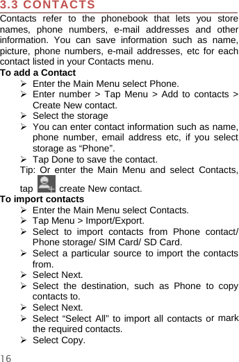 163.3 CONTACTSContacts refer to the phonebook that lets you storenames, phone numbers, e-mail addresses and otherinformation. You can save information such as name,picture, phone numbers, e-mail addresses, etc for eachcontact listed in your Contacts menu.To add a Contact¾Enter the Main Menu select Phone.¾Enter number &gt; Tap Menu &gt; Add to contacts &gt;Create New contact.¾Select the storage¾You can enter contact information such as name,phone number, email address etc, if you selectstorage as “Phone”.¾Tap Done to save the contact.Tip: Or enter the Main Menu and select Contacts,tap create New contact.To import contacts¾Enter the Main Menu select Contacts.¾Tap Menu &gt; Import/Export.¾Select to import contacts from Phone contact/Phone storage/ SIM Card/ SD Card.¾Select a particular source to import the contactsfrom.¾Select Next.¾Select the destination, such as Phone to copycontacts to.¾Select Next.¾Select “Select All” to import all contacts ormarkthe required contacts.¾Select Copy.