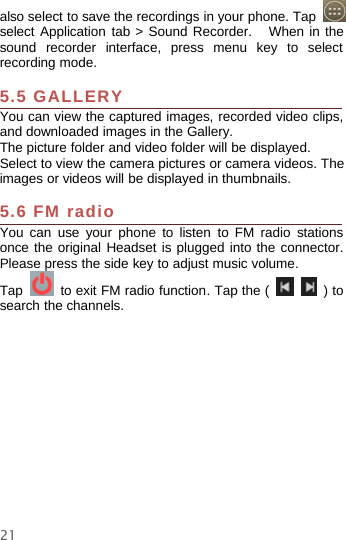 21also select to save the recordings in your phone. Tapselect Application tab &gt; Sound Recorder. When in thesound recorder interface, press menu key to selectrecording mode.5.5 GALLERYYou can view the captured images, recorded video clips,and downloaded images in the Gallery.The picture folder and video folder will be displayed.Select to view the camera pictures or camera videos. Theimages or videos will be displayed in thumbnails.5.6 FM radioYou can use your phone to listen to FM radio stationsonce the original Headset is plugged into the connector.Please press the side key to adjust music volume.Tap to exit FM radio function. Tap the ( )tosearch the channels.