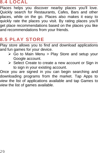 298.4 LOCALPlaces helps you discover nearby places you&apos;ll love.Quickly search for Restaurants, Cafes, Bars and otherplaces, while on the go. Places also makes it easy toquickly rate the places you visit. By rating places you&apos;llget place recommendations based on the places you likeand recommendations from your friends.8.5 PLAY STOREPlay store allows you to find and download applicationsand fun games for your device.¾Go to Main Menu &gt; Play Store and setup yourGoogle account.¾Select Create to create a new account or Sign into sign in your existing account.Once you are signed in you can begin searching anddownloading programs from the market. Tap Apps toview the list of applications available and tap Games toview the list of games available.
