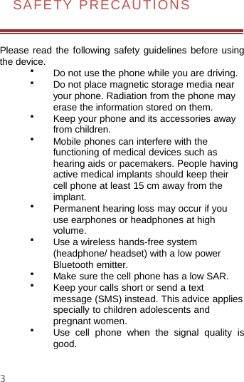 3SAFETY PRECAUTIONSPlease read the following safety guidelines before usingthe device.Do not use the phone while you are driving.Do not place magnetic storage media nearyour phone. Radiation from the phone mayerase the information stored on them.Keep your phone and its accessories awayfrom children.Mobile phones can interfere with thefunctioning of medical devices such ashearing aids or pacemakers. People havingactive medical implants should keep theircell phone at least 15 cm away from theimplant.Permanent hearing loss may occur if youuse earphones or headphones at highvolume.Use a wireless hands-free system(headphone/ headset) with a low powerBluetooth emitter.Make sure the cell phone has a low SAR.Keep your calls short or send a textmessage (SMS) instead. This advice appliesspecially to children adolescents andpregnant women.Use cell phone when the signal quality isgood.