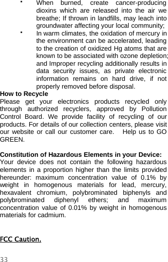 33When burned, create cancer-producingdioxins which are released into the air webreathe; If thrown in landfills, may leach intogroundwater affecting your local community;In warm climates, the oxidation of mercuryinthe environment can be accelerated, leadingto the creation of oxidized Hg atoms that areknown to be associated with ozone depletion;and Improper recycling additionally results indata security issues, as private electronicinformation remains on hard drive, if notproperly removed before disposal.How to RecyclePlease get your electronics products recycled onlythrough authorized recyclers, approved by PollutionControl Board. We provide facility of recycling of ourproducts. For details of our collection centers, please visitour website or call our customer care. Help us to GOGREEN.Constitution of Hazardous Elements in your Device:Your device does not contain the following hazardouselements in a proportion higher than the limits providedhereunder: maximum concentration value of 0.1% byweight in homogenous materials for lead, mercury,hexavalent chromium, polybrominated biphenyls andpolybrominated diphenyl ethers; and maximumconcentration value of 0.01% by weight in homogenousmaterials for cadmium.FCC Caution.