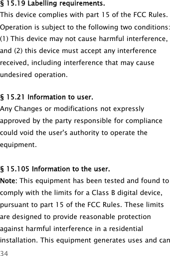 34§ 15.19 Labelling requirements.This device complies with part 15 of the FCC Rules.Operation is subject to the following two conditions:(1) This device may not cause harmful interference,and (2) this device must accept any interferencereceived, including interference that may causeundesired operation.§ 15.21 Information to user.Any Changes or modifications not expresslyapproved by the party responsible for compliancecould void the user&apos;s authority to operate theequipment.§ 15.105 Information to the user.Note: This equipment has been tested and found tocomply with the limits for a Class B digital device,pursuant to part 15 of the FCC Rules. These limitsare designed to provide reasonable protectionagainst harmful interference in a residentialinstallation. This equipment generates uses and can