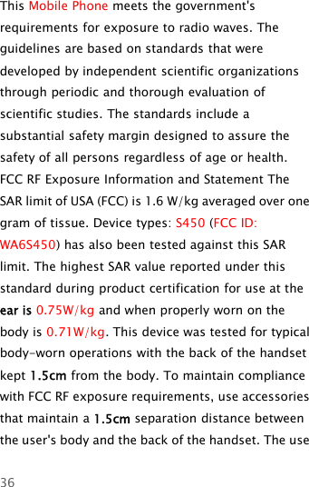 36This Mobile Phone meets the government&apos;srequirements for exposure to radio waves. Theguidelines are based on standards that weredeveloped by independent scientific organizationsthrough periodic and thorough evaluation ofscientific studies. The standards include asubstantial safety margin designed to assure thesafety of all persons regardless of age or health.FCC RF Exposure Information and Statement TheSAR limit of USA (FCC) is 1.6 W/kg averaged over onegram of tissue. Device types: S450 (FCC ID:WA6S450) has also been tested against this SARlimit. The highest SAR value reported under thisstandard during product certification for use at theear is 0.75W/kg andwhenproperlywornonthebody is 0.71W/kg. This device was tested for typicalbody-worn operations with the back of the handsetkept 1.5cm from the body. To maintain compliancewith FCC RF exposure requirements, use accessoriesthat maintain a 1.5cm separation distance betweenthe user&apos;s body and the back of the handset. The use