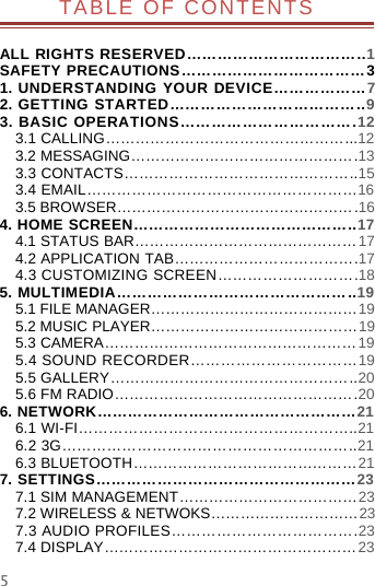 5TABLE OF CONTENTSALL RIGHTS RESERVED……………………………..1SAFETY PRECAUTIONS………………………………31. UNDERSTANDING YOUR DEVICE………………72. GETTING STARTED………………………………..93. BASIC OPERATIONS…………………………….123.1 CALLING…………………………………………...123.2 MESSAGING……………………………………….133.3 CONTACTS………………………………………..153.4 EMAIL………………………………………………163.5 BROWSER………………………………………….164. HOME SCREEN……………………………………..174.1 STATUS BAR………………………………………174.2 APPLICATION TAB……………………………….174.3 CUSTOMIZING SCREEN……………………….185. MULTIMEDIA………………………………………..195.1 FILE MANAGER……………………………………195.2 MUSIC PLAYER……………………………………195.3 CAMERA……………………………………………195.4 SOUND RECORDER……………………………195.5 GALLERY…………………………………………..205.6 FM RADIO………………………………………….206. NETWORK……………………………………………216.1 WI-FI………………………………………………..216.2 3G…………………………………………………..216.3 BLUETOOTH………………………………………217. SETTINGS……………………………………………237.1 SIM MANAGEMENT………………………………237.2 WIRELESS &amp; NETWOKS…………………………237.3 AUDIO PROFILES……………………………….237.4 DISPLAY……………………………………………23