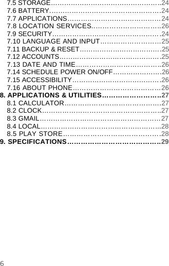 67.5 STORAGE…………………………………………..247.6 BATTERY.………………………………………….247.7 APPLICATIONS……………………………………247.8 LOCATION SERVICES..………………………..267.9 SECURITY………………………………………….247.10 LANGUAGE AND INPUT………………………257.11 BACKUP &amp; RESET……………………………….257.12 ACCOUNTS……………………………………….257.13 DATE AND TIME………………………………..267.14 SCHEDULE POWER ON/OFF………………….267.15 ACCESSIBILITY………………………………….267.16 ABOUT PHONE…………………………………268. APPLICATIONS &amp; UTILITIES……………………..278.1 CALCULATOR…………………………………….278.2 CLOCK……………………………………………..278.3 GMAIL………………………………………………278.4 LOCAL……………………………………………...288.5 PLAY STORE…………………………………….289. SPECIFICATIONS…………………………………..29