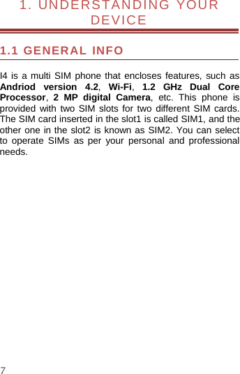 71. UNDERSTANDING YOURDEVICE1.1 GENERAL INFOI4 is a multi SIM phone that encloses features, such asAndriod version 4.2,Wi-Fi,1.2 GHz Dual CoreProcessor,2 MP digital Camera, etc. This phone isprovided with two SIM slots for two different SIM cards.The SIM card inserted in the slot1 is called SIM1, and theother one in the slot2 is known as SIM2. You can selectto operate SIMs as per your personal and professionalneeds.