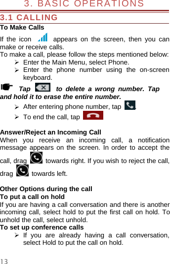 133. BASIC OPERATIONS3.1 CALLINGTo Make CallsIf the icon appears on the screen, then you canmake or receive calls.To make a call, please follow the steps mentioned below:¾Enter the Main Menu, select Phone.¾Enter the phone number using the on-screenkeyboard.Tap to delete a wrong number. Tapand hold it to erase the entire number.¾After entering phone number, tap .¾To end the call, tapAnswer/Reject an Incoming CallWhen you receive an incoming call, a notificationmessage appears on the screen. In order to accept thecall, drag towards right. If you wish to reject the call,drag towards left.Other Options during the callTo put a call on holdIf you are having a call conversation and there is anotherincoming call, select hold to put the first call on hold. Tounhold the call, select unhold.To set up conference calls¾If you are already having a call conversation,select Hold to put the call on hold.