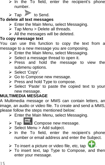 15¾In the To field, enter the recipient’s phonenumber.¾Tap to Send.To delete all text messages¾Enter the Main Menu, select Messaging.¾Tap Menu &gt; Delete all threads.¾All the messages will be deleted.To copy message textYou can use this function to copy the text from amessage to a new message you are composing.¾Enter the Main Menu, select Messaging.¾Select a message thread to open it.¾Press and hold the messagetoviewthesubmenu options.¾Select ‘Copy’.¾Go to Compose new message.¾Press and hold Type to compose.¾Select ‘Paste’ to paste the copied text to yournew message.MULTIMEDIA MESSAGEA Multimedia message or MMS can contain letters, animage, an audio or video file. To create and send a MMS,please follow the steps mentioned below:¾Enter the Main Menu, select Messaging.¾Tap Compose new message.¾Select Menu &gt; Add subject.¾In the To field, enterthe recipient’s phonenumber or email address and enter the Subject.¾To insert a picture or video file, etc, tap .¾To insert text, tap Type to Compose, and thenenter your message.