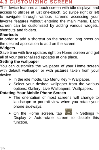 194.3 CUSTOMIZING SCREENThe device features a touch screen with idle displays andaccess to utilities at just one-touch. So swipe right or leftto navigate through various screens accessing yourfavorite features without entering the main menu. Eachscreen can be customized by adding various widgets,shortcuts and folders.ShortcutsIn order to add a shortcut on the screen: Long press onthe desired application to add on the screen.WidgetsSave time with live updates right on Home screen and getall of your personalized updates at one place.Setting the wallpaperYou can customize the wallpaper of your Home screenwith default wallpaper or with pictures taken from yourdevice.¾In the idle mode, tap Menu Key &gt; Wallpaper.¾Select your desired wallpaper from the variousoptions: Gallery, Live Wallpapers, Wallpapers.Rotating Your Mobile Phone Screen¾The orientation of most screens will change tolandscape or portrait view when you rotate yourphone sideways.¾On the Home screen, tap &gt; Settings &gt;Display &gt; Auto-rotate screen to disable thisfunction.