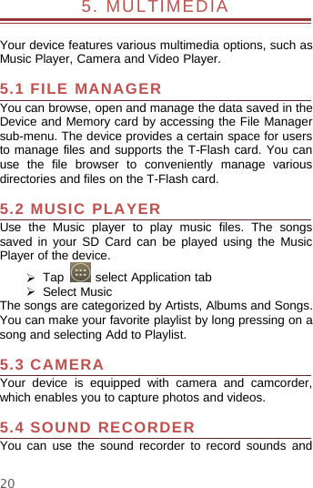 205. MULTIMEDIAYour device features various multimedia options, such asMusic Player, Camera and Video Player.5.1 FILE MANAGERYou can browse, open and manage the data saved in theDevice and Memory card by accessing the File Managersub-menu. The device provides a certain space for usersto manage files and supports the T-Flash card. You canuse the file browser to conveniently manage variousdirectories and files on the T-Flash card.5.2 MUSIC PLAYERUse the Music player to play music files. The songssaved in your SD Card can be played using the MusicPlayer of the device.¾Tap select Application tab¾Select MusicThe songs are categorized by Artists, Albums and Songs.You can make your favorite playlist by long pressing on asong and selecting Add to Playlist.5.3 CAMERAYour device is equipped with camera and camcorder,which enables you to capture photos and videos.5.4 SOUND RECORDERYou can use the sound recorder to record sounds and