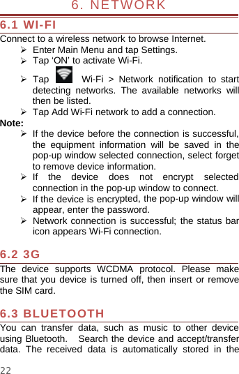 226. NETWORK6.1 WI-FIConnect to a wireless network to browse Internet.¾Enter Main Menu and tap Settings.¾Tap‘ON’toactivateWi-Fi.¾Tap Wi-Fi &gt; Network notification to startdetecting networks. The available networks willthen be listed.¾Tap Add Wi-Fi network to add a connection.Note:¾If the device before the connection is successful,the equipment information will be saved in thepop-up window selected connection, select forgetto remove device information.¾If the device does not encrypt selectedconnection in the pop-up window to connect.¾If the device is encrypted, the pop-up window willappear, enter the password.¾Networkconnection is successful; the status baricon appears Wi-Fi connection.6.2 3GThe device supports WCDMA protocol. Please makesure that you device is turned off, then insert or removethe SIM card.6.3 BLUETOOTHYou can transfer data, such as music to other deviceusing Bluetooth. Search the device and accept/transferdata. The received data is automatically stored in the