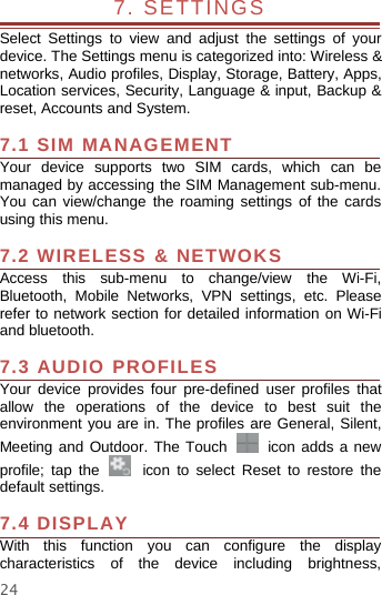 247. SETTINGSSelect Settings to view and adjust the settings of yourdevice. The Settings menu is categorized into: Wireless &amp;networks, Audio profiles, Display, Storage, Battery, Apps,Location services, Security, Language &amp; input, Backup &amp;reset, Accounts and System.7.1 SIM MANAGEMENTYour device supports two SIM cards, which can bemanaged by accessing the SIM Management sub-menu.You can view/change the roaming settings of the cardsusing this menu.7.2 WIRELESS &amp; NETWOKSAccess this sub-menu to change/view the Wi-Fi,Bluetooth, Mobile Networks, VPN settings, etc. Pleaserefer to network section for detailed information on Wi-Fiand bluetooth.7.3 AUDIO PROFILESYour device provides four pre-defined user profiles thatallow the operations of the device to best suit theenvironment you are in. The profiles are General, Silent,Meeting and Outdoor. The Touch icon adds a newprofile; tap the icon to select Reset to restore thedefault settings.7.4 DISPLAYWith this function you can configure the displaycharacteristics of the device including brightness,