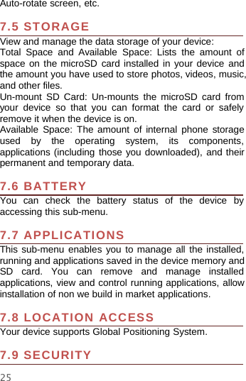 25Auto-rotate screen, etc.7.5 STORAGEView and manage the data storage of your device:Total Space and Available Space: Lists the amount ofspace on the microSD card installed in your device andthe amount you have used to store photos, videos, music,and other files.Un-mount SD Card: Un-mounts the microSD card fromyour device so that you can format the card or safelyremove it when the device is on.Available Space: The amount of internal phone storageused by the operating system, its components,applications (including those you downloaded), and theirpermanent and temporary data.7.6 BATTERYYou can check the battery status of the device byaccessing this sub-menu.7.7 APPLICATIONSThis sub-menu enables you to manage all the installed,running and applications saved in the device memory andSD card. You can remove and manage installedapplications, view and control running applications, allowinstallation of non we build in market applications.7.8 LOCATION ACCESSYour device supports Global Positioning System.7.9 SECURITY