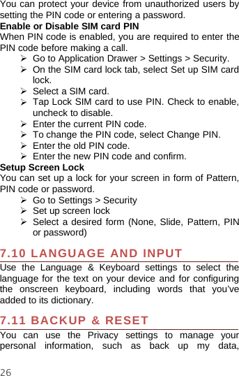 26You can protect your device from unauthorized users bysetting the PIN code or entering a password.Enable or Disable SIM card PINWhen PIN code is enabled, you are required to enter thePIN code before making a call.¾Go to Application Drawer &gt; Settings &gt; Security.¾On the SIM card lock tab, select Set up SIM cardlock.¾Select a SIM card.¾Tap Lock SIM card to use PIN. Check to enable,uncheck to disable.¾Enter the current PIN code.¾To change the PIN code, select Change PIN.¾Enter the old PIN code.¾Enterthe new PIN code and confirm.Setup Screen LockYou can set up a lock for your screen in form of Pattern,PIN code or password.¾Go to Settings &gt; Security¾Set up screen lock¾Select a desired form (None, Slide, Pattern, PINor password)7.10 LANGUAGE AND INPUTUse the Language &amp; Keyboard settings to select thelanguage for the text on your device and for configuringthe onscreen keyboard, including words that you’veadded to its dictionary.7.11 BACKUP &amp; RESETYou can use the Privacy settings to manage yourpersonal information, such as back up my data,