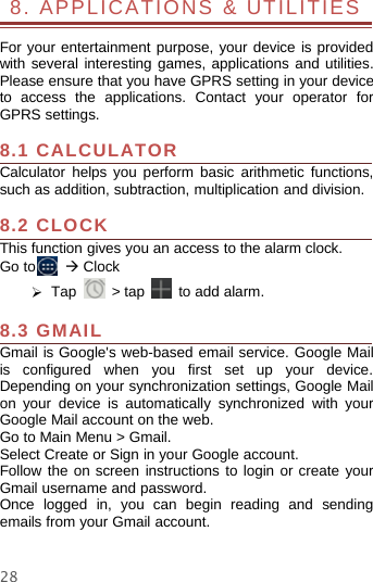 288. APPLICATIONS &amp; UTILITIESFor your entertainment purpose, your device is providedwith several interesting games, applications and utilities.Please ensure that you have GPRS setting in your deviceto access the applications. Contact your operator forGPRS settings.8.1 CALCULATORCalculator helps you perform basic arithmetic functions,such as addition, subtraction, multiplication and division.8.2 CLOCKThis function gives you an access to the alarm clock.Go to ÆClock¾Tap &gt;tap to add alarm.8.3 GMAILGmail is Google&apos;s web-based email service. Google Mailis configured when you first set up your device.Depending on your synchronization settings, Google Mailon your device is automatically synchronized with yourGoogle Mail account on the web.Go to Main Menu &gt; Gmail.Select Create or Sign in your Google account.Follow the on screen instructions to login or create yourGmail username and password.Once logged in, you can begin reading and sendingemails from your Gmail account.