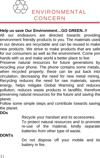 31ENVIRONMENTALCONCERNHelp us save Our Environment…GO GREEN..!!All our endeavors are directed towards providingenvironment friendly products to you. The materials usedin our devices are recyclable and can be reused to makenew products. We strive to make products that are safefor our consumers as well as the environment. Come joinhands with us and make world a better place to live.Preserve natural resources for future generations byrecycling your phone. The phone contains some metals,when recycled properly; these can be put back intocirculation, decreasing the need for new metal mining.Recycling reduces the need for raw materials, savesenergy, helps mitigate Global Warming and reducespollution, reduces waste products in landfills; thereforepreserving natural resources for the future and saving theplanet.Follow some simple steps and contribute towards savingthe planet.DOs Recycle your handset and its accessories.To protect natural resources and to promotere-use of the material, kindly separatebatteries from other type of waste.DONTs Do not dispose off your mobile and itsbattery in fire.