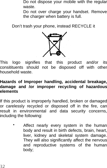 32Do not dispose your mobile with the regularwaste.Do not over charge your handset. Removethe charger when battery is full.Don’t trash your phone, instead RECYCLE itThis logo signifies that this product and/or itsconsitituents should not be disposed off with otherhousehold waste.Hazards of Improper handling, accidental breakage,damage and /or improper recycling of hazardouselementsIf this product is improperly handled, broken or damagedor carelessly recycled or disposed off in the fire, canresult in environmental and data security concerns,including the following:Affect nearly every system in the humanbody and result in birth defects, brain, heart,liver, kidney and skeletal system damage.They will also significantly affect the nervousand reproductive systems of the humanbody;