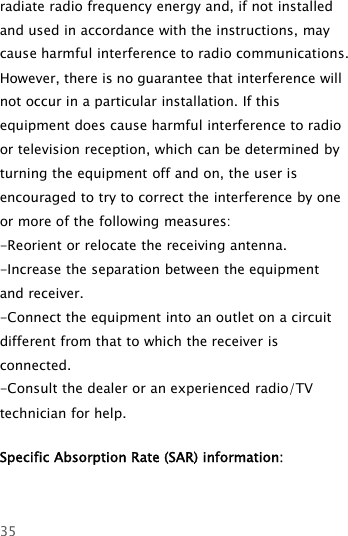 35radiate radio frequency energy and, if not installedand used in accordance with the instructions, maycause harmful interference to radio communications.However, there is no guarantee that interference willnot occur in a particular installation. If thisequipment does cause harmful interference to radioor television reception, which can be determined byturning the equipment off and on, the user isencouraged to try to correct the interference by oneor more of the following measures:-Reorient or relocate the receiving antenna.-Increase the separation between the equipmentand receiver.-Connect the equipment into an outlet on a circuitdifferent from that to which the receiver isconnected.-Consult the dealer or an experienced radio/TVtechnician for help.Specific Absorption Rate (SAR) information:　