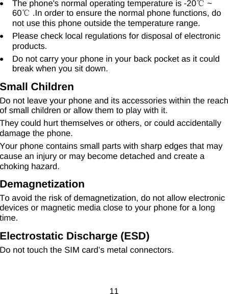 11   The phone&apos;s normal operating temperature is -20℃ ~ 60℃ .In order to ensure the normal phone functions, do not use this phone outside the temperature range.   Please check local regulations for disposal of electronic products.   Do not carry your phone in your back pocket as it could break when you sit down. Small Children Do not leave your phone and its accessories within the reach of small children or allow them to play with it. They could hurt themselves or others, or could accidentally damage the phone. Your phone contains small parts with sharp edges that may cause an injury or may become detached and create a choking hazard. Demagnetization To avoid the risk of demagnetization, do not allow electronic devices or magnetic media close to your phone for a long time. Electrostatic Discharge (ESD) Do not touch the SIM card’s metal connectors. 
