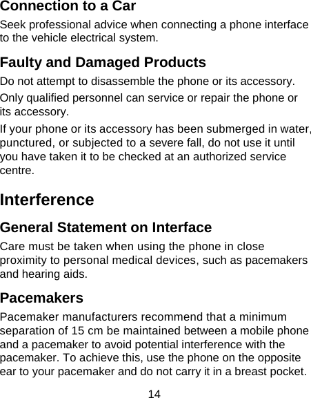 14 Connection to a Car Seek professional advice when connecting a phone interface to the vehicle electrical system. Faulty and Damaged Products Do not attempt to disassemble the phone or its accessory. Only qualified personnel can service or repair the phone or its accessory. If your phone or its accessory has been submerged in water, punctured, or subjected to a severe fall, do not use it until you have taken it to be checked at an authorized service centre. Interference  General Statement on Interface Care must be taken when using the phone in close proximity to personal medical devices, such as pacemakers and hearing aids. Pacemakers Pacemaker manufacturers recommend that a minimum separation of 15 cm be maintained between a mobile phone and a pacemaker to avoid potential interference with the pacemaker. To achieve this, use the phone on the opposite ear to your pacemaker and do not carry it in a breast pocket. 