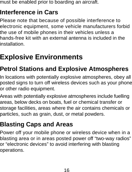 16 must be enabled prior to boarding an aircraft. Interference in Cars Please note that because of possible interference to electronic equipment, some vehicle manufacturers forbid the use of mobile phones in their vehicles unless a hands-free kit with an external antenna is included in the installation. Explosive Environments Petrol Stations and Explosive Atmospheres In locations with potentially explosive atmospheres, obey all posted signs to turn off wireless devices such as your phone or other radio equipment. Areas with potentially explosive atmospheres include fuelling areas, below decks on boats, fuel or chemical transfer or storage facilities, areas where the air contains chemicals or particles, such as grain, dust, or metal powders. Blasting Caps and Areas Power off your mobile phone or wireless device when in a blasting area or in areas posted power off “two-way radios” or “electronic devices” to avoid interfering with blasting operations.  