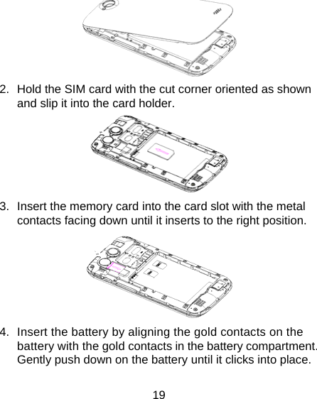 19  2.  Hold the SIM card with the cut corner oriented as shown and slip it into the card holder.    3.  Insert the memory card into the card slot with the metal contacts facing down until it inserts to the right position.    4.  Insert the battery by aligning the gold contacts on the battery with the gold contacts in the battery compartment. Gently push down on the battery until it clicks into place. 