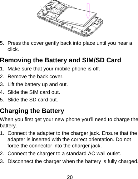 20  5.  Press the cover gently back into place until you hear a click. Removing the Battery and SIM/SD Card 1.  Make sure that your mobile phone is off. 2.  Remove the back cover. 3.  Lift the battery up and out. 4.  Slide the SIM card out. 5.  Slide the SD card out. Charging the Battery When you first get your new phone you’ll need to charge the battery. 1.  Connect the adapter to the charger jack. Ensure that the adapter is inserted with the correct orientation. Do not force the connector into the charger jack. 2.  Connect the charger to a standard AC wall outlet. 3.  Disconnect the charger when the battery is fully charged. 