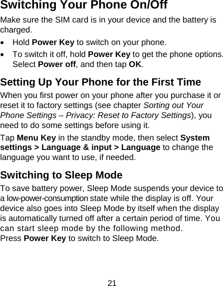 21 Switching Your Phone On/Off   Make sure the SIM card is in your device and the battery is charged.   Hold Power Key to switch on your phone.   To switch it off, hold Power Key to get the phone options. Select Power off, and then tap OK. Setting Up Your Phone for the First Time   When you first power on your phone after you purchase it or reset it to factory settings (see chapter Sorting out Your Phone Settings – Privacy: Reset to Factory Settings), you need to do some settings before using it. Tap Menu Key in the standby mode, then select System settings &gt; Language &amp; input &gt; Language to change the language you want to use, if needed. Switching to Sleep Mode To save battery power, Sleep Mode suspends your device to a low-power-consumption state while the display is off. Your device also goes into Sleep Mode by itself when the display is automatically turned off after a certain period of time. You can start sleep mode by the following method.   Press Power Key to switch to Sleep Mode. 