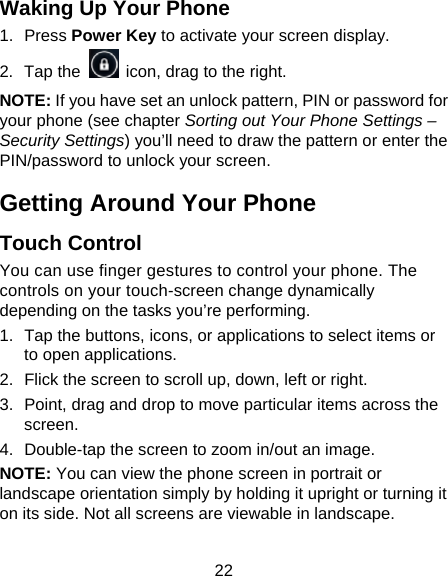 22 Waking Up Your Phone 1. Press Power Key to activate your screen display. 2. Tap the    icon, drag to the right. NOTE: If you have set an unlock pattern, PIN or password for your phone (see chapter Sorting out Your Phone Settings – Security Settings) you’ll need to draw the pattern or enter the PIN/password to unlock your screen. Getting Around Your Phone Touch Control You can use finger gestures to control your phone. The controls on your touch-screen change dynamically depending on the tasks you’re performing. 1.  Tap the buttons, icons, or applications to select items or to open applications. 2.  Flick the screen to scroll up, down, left or right. 3.  Point, drag and drop to move particular items across the screen. 4.  Double-tap the screen to zoom in/out an image.   NOTE: You can view the phone screen in portrait or landscape orientation simply by holding it upright or turning it on its side. Not all screens are viewable in landscape. 