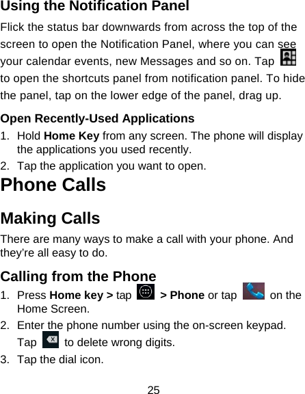 25 Using the Notification Panel                    Flick the status bar downwards from across the top of the screen to open the Notification Panel, where you can see your calendar events, new Messages and so on. Tap   to open the shortcuts panel from notification panel. To hide the panel, tap on the lower edge of the panel, drag up.    Open Recently-Used Applications 1. Hold Home Key from any screen. The phone will display the applications you used recently. 2.  Tap the application you want to open. Phone Calls Making Calls There are many ways to make a call with your phone. And they’re all easy to do. Calling from the Phone 1. Press Home key &gt; tap   &gt; Phone or tap   on the Home Screen. 2.  Enter the phone number using the on-screen keypad. Tap    to delete wrong digits. 3.  Tap the dial icon. 