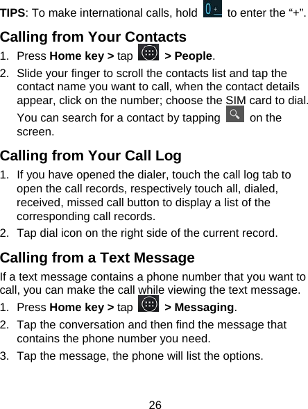 26 TIPS: To make international calls, hold    to enter the “+”. Calling from Your Contacts 1. Press Home key &gt; tap   &gt; People. 2.  Slide your finger to scroll the contacts list and tap the contact name you want to call, when the contact details appear, click on the number; choose the SIM card to dial. You can search for a contact by tapping   on the screen. Calling from Your Call Log 1.  If you have opened the dialer, touch the call log tab to open the call records, respectively touch all, dialed, received, missed call button to display a list of the corresponding call records.   2.  Tap dial icon on the right side of the current record. Calling from a Text Message If a text message contains a phone number that you want to call, you can make the call while viewing the text message. 1. Press Home key &gt; tap   &gt; Messaging. 2.  Tap the conversation and then find the message that contains the phone number you need. 3.  Tap the message, the phone will list the options. 