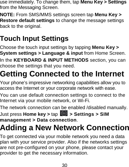 30 use immediately. To change them, tap Menu Key &gt; Settings from the Messaging Screen.   NOTE: From SMS/MMS settings screen tap Menu Key &gt; Restore default settings to change the message settings back to the original. Touch Input Settings Choose the touch input settings by tapping Menu Key &gt; System settings &gt; Language &amp; input from Home Screen. In the KEYBOARD &amp; INPUT METHODS section, you can choose the settings that you need. Getting Connected to the Internet   Your phone’s impressive networking capabilities allow you to access the Internet or your corporate network with ease. You can use default connection settings to connect to the Internet via your mobile network, or Wi-Fi. The network connection can be enabled /disabled manually. Just press Home key &gt; tap   &gt; Settings &gt; SIM management &gt; Data connection.  Adding a New Network Connection To get connected via your mobile network you need a data plan with your service provider. Also if the networks settings are not pre-configured on your phone, please contact your provider to get the necessary information.   