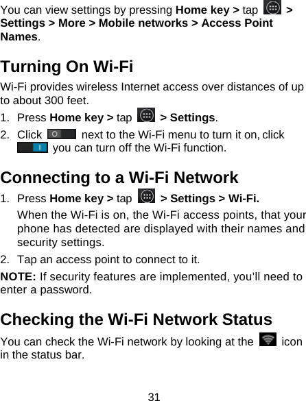 31 You can view settings by pressing Home key &gt; tap   &gt; Settings &gt; More &gt; Mobile networks &gt; Access Point Names. Turning On Wi-Fi   Wi-Fi provides wireless Internet access over distances of up to about 300 feet. 1. Press Home key &gt; tap   &gt; Settings. 2. Click   next to the Wi-Fi menu to turn it on, click  you can turn off the Wi-Fi function. Connecting to a Wi-Fi Network 1. Press Home key &gt; tap  &gt; Settings &gt; Wi-Fi. When the Wi-Fi is on, the Wi-Fi access points, that your phone has detected are displayed with their names and security settings. 2.  Tap an access point to connect to it. NOTE: If security features are implemented, you’ll need to enter a password. Checking the Wi-Fi Network Status You can check the Wi-Fi network by looking at the   icon in the status bar.   