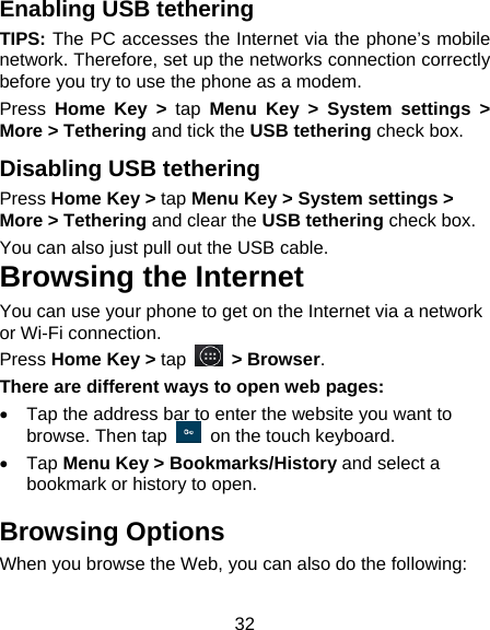 32 Enabling USB tethering   TIPS: The PC accesses the Internet via the phone’s mobile network. Therefore, set up the networks connection correctly before you try to use the phone as a modem. Press  Home Key &gt; tap Menu Key &gt; System settings &gt; More &gt; Tethering and tick the USB tethering check box.   Disabling USB tethering Press Home Key &gt; tap Menu Key &gt; System settings &gt; More &gt; Tethering and clear the USB tethering check box.   You can also just pull out the USB cable. Browsing the Internet You can use your phone to get on the Internet via a network or Wi-Fi connection.   Press Home Key &gt; tap   &gt; Browser. There are different ways to open web pages:   Tap the address bar to enter the website you want to browse. Then tap    on the touch keyboard.  Tap Menu Key &gt; Bookmarks/History and select a bookmark or history to open. Browsing Options When you browse the Web, you can also do the following: 