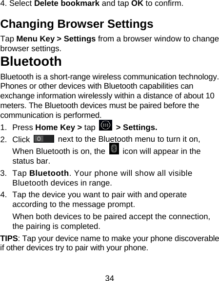 34 4. Select Delete bookmark and tap OK to confirm. Changing Browser Settings Tap Menu Key &gt; Settings from a browser window to change browser settings. Bluetooth Bluetooth is a short-range wireless communication technology. Phones or other devices with Bluetooth capabilities can exchange information wirelessly within a distance of about 10 meters. The Bluetooth devices must be paired before the communication is performed. 1. Press Home Key &gt; tap     &gt; Settings. 2. Click   next to the Bluetooth menu to turn it on,   When Bluetooth is on, the    icon will appear in the status bar. 3. Tap Bluetooth. Your phone will show all visible Bluetooth devices in range. 4.  Tap the device you want to pair with and operate according to the message prompt. When both devices to be paired accept the connection, the pairing is completed. TIPS: Tap your device name to make your phone discoverable if other devices try to pair with your phone. 