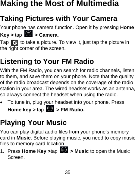 35 Making the Most of Multimedia Taking Pictures with Your Camera Your phone has camera function. Open it by pressing Home Key &gt; tap   &gt; Camera.  Tap    to take a picture. To view it, just tap the picture in the right corner of the screen.   Listening to Your FM Radio With the FM Radio, you can search for radio channels, listen to them, and save them on your phone. Note that the quality of the radio broadcast depends on the coverage of the radio station in your area. The wired headset works as an antenna, so always connect the headset when using the radio.   To tune in, plug your headset into your phone. Press Home key &gt; tap    &gt; FM Radio. Playing Your Music You can play digital audio files from your phone’s memory card in Music. Before playing music, you need to copy music files to memory card location. 1. Press Home Key &gt;tap  &gt; Music to open the Music Screen. 