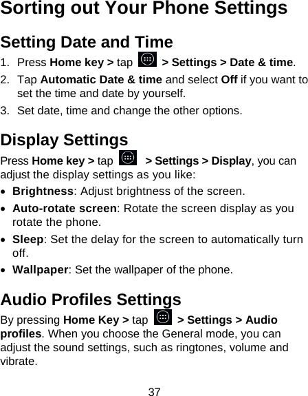 37 Sorting out Your Phone Settings Setting Date and Time 1. Press Home key &gt; tap    &gt; Settings &gt; Date &amp; time. 2. Tap Automatic Date &amp; time and select Off if you want to set the time and date by yourself. 3.  Set date, time and change the other options. Display Settings Press Home key &gt; tap   &gt; Settings &gt; Display, you can adjust the display settings as you like:  Brightness: Adjust brightness of the screen.  Auto-rotate screen: Rotate the screen display as you rotate the phone.  Sleep: Set the delay for the screen to automatically turn off.  Wallpaper: Set the wallpaper of the phone. Audio Profiles Settings By pressing Home Key &gt; tap   &gt; Settings &gt; Audio profiles. When you choose the General mode, you can adjust the sound settings, such as ringtones, volume and vibrate. 