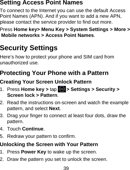 39 Setting Access Point Names To connect to the Internet you can use the default Access Point Names (APN). And if you want to add a new APN, please contact the service provider to find out more. Press Home key&gt; Menu Key &gt; System Settings &gt; More &gt; Mobile networks &gt; Access Point Names. Security Settings Here’s how to protect your phone and SIM card from unauthorized use.   Protecting Your Phone with a Pattern Creating Your Screen Unlock Pattern 1. Press Home key &gt; tap     &gt; Settings &gt; Security &gt; Screen lock &gt; Pattern. 2.  Read the instructions on-screen and watch the example pattern, and select Next. 3.  Drag your finger to connect at least four dots, draw the pattern. 4. Touch Continue. 5.  Redraw your pattern to confirm. Unlocking the Screen with Your Pattern 1. Press Power Key to wake up the screen. 2.  Draw the pattern you set to unlock the screen. 