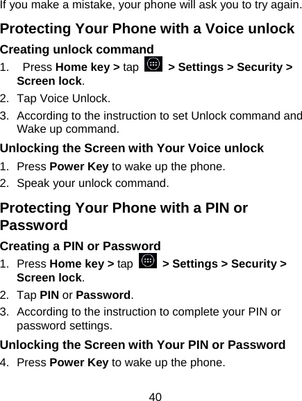 40 If you make a mistake, your phone will ask you to try again. Protecting Your Phone with a Voice unlock Creating unlock command 1.  Press Home key &gt; tap   &gt; Settings &gt; Security &gt; Screen lock. 2.  Tap Voice Unlock. 3.  According to the instruction to set Unlock command and Wake up command. Unlocking the Screen with Your Voice unlock 1. Press Power Key to wake up the phone. 2.  Speak your unlock command. Protecting Your Phone with a PIN or Password Creating a PIN or Password 1. Press Home key &gt; tap   &gt; Settings &gt; Security &gt; Screen lock. 2. Tap PIN or Password.  3.  According to the instruction to complete your PIN or password settings. Unlocking the Screen with Your PIN or Password 4. Press Power Key to wake up the phone. 