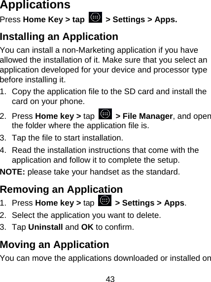 43 Applications Press Home Key &gt; tap    &gt; Settings &gt; Apps. Installing an Application You can install a non-Marketing application if you have allowed the installation of it. Make sure that you select an application developed for your device and processor type before installing it. 1.  Copy the application file to the SD card and install the card on your phone. 2. Press Home key &gt; tap   &gt; File Manager, and open the folder where the application file is. 3.  Tap the file to start installation. 4.  Read the installation instructions that come with the application and follow it to complete the setup. NOTE: please take your handset as the standard. Removing an Application 1. Press Home key &gt; tap    &gt; Settings &gt; Apps. 2.  Select the application you want to delete. 3. Tap Uninstall and OK to confirm. Moving an Application You can move the applications downloaded or installed on 