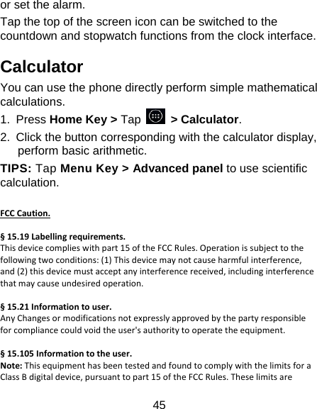 45 or set the alarm. Tap the top of the screen icon can be switched to the countdown and stopwatch functions from the clock interface. Calculator You can use the phone directly perform simple mathematical calculations. 1. Press Home Key &gt; Tap     &gt; Calculator. 2.  Click the button corresponding with the calculator display, perform basic arithmetic. TIPS: Tap Menu Key &gt; Advanced panel to use scientific calculation.  FCCCaution.§15.19Labellingrequirements.Thisdevicecomplieswithpart15oftheFCCRules.Operationissubjecttothefollowingtwoconditions:(1)Thisdevicemaynotcauseharmfulinterference,and(2)thisdevicemustacceptanyinterferencereceived,includinginterferencethatmaycauseundesiredoperation.§15.21Informationtouser.AnyChangesormodificationsnotexpresslyapprovedbythepartyresponsibleforcompliancecouldvoidtheuser&apos;sauthoritytooperatetheequipment.§15.105Informationtotheuser.Note:ThisequipmenthasbeentestedandfoundtocomplywiththelimitsforaClassBdigitaldevice,pursuanttopart15oftheFCCRules.Theselimitsare