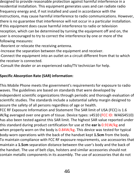 46 designedtoprovidereasonableprotectionagainstharmfulinterferenceinaresidentialinstallation.Thisequipmentgeneratesusesandcanradiateradiofrequencyenergyand,ifnotinstalledandusedinaccordancewiththeinstructions,maycauseharmfulinterferencetoradiocommunications.However,thereisnoguaranteethatinterferencewillnotoccurinaparticularinstallation.Ifthisequipmentdoescauseharmfulinterferencetoradioortelevisionreception,whichcanbedeterminedbyturningtheequipmentoffandon,theuserisencouragedtotrytocorrecttheinterferencebyoneormoreofthefollowingmeasures:‐Reorientorrelocatethereceivingantenna.‐Increasetheseparationbetweentheequipmentandreceiver.‐Connecttheequipmentintoanoutletonacircuitdifferentfromthattowhichthereceiverisconnected.‐Consultthedealeroranexperiencedradio/TVtechnicianforhelp.SpecificAbsorptionRate(SAR)information:ThisMobilePhonemeetsthegovernment&apos;srequirementsforexposuretoradiowaves.Theguidelinesarebasedonstandardsthatweredevelopedbyindependentscientificorganizationsthroughperiodicandthoroughevaluationofscientificstudies.Thestandardsincludeasubstantialsafetymargindesignedtoassurethesafetyofallpersonsregardlessofageorhealth.FCCRFExposureInformationandStatementTheSARlimitofUSA(FCC)is1.6W/kgaveragedoveronegramoftissue.Devicetypes:s4510(FCCID:WA6S4510)hasalsobeentestedagainstthisSARlimit.ThehighestSARvaluereportedunderthisstandardduringproductcertificationforuseattheearis0.91W/kgandwhenproperlywornonthebodyis0.84W/kg.Thisdevicewastestedfortypicalbody‐wornoperationswiththebackofthehandsetkept1.5cmfromthebody.TomaintaincompliancewithFCCRFexposurerequirements,useaccessoriesthatmaintaina1.5cmseparationdistancebetweentheuser&apos;sbodyandthebackofthehandset.Theuseofbeltclips,holstersandsimilaraccessoriesshouldnotcontainmetalliccomponentsinitsassembly.Theuseofaccessoriesthatdonot