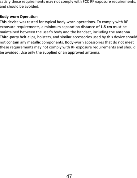 47 satisfytheserequirementsmaynotcomplywithFCCRFexposurerequirements,andshouldbeavoided.Body‐wornOperationThisdevicewastestedfortypicalbody‐wornoperations.TocomplywithRFexposurerequirements,aminimumseparationdistanceof1.5cmmustbemaintainedbetweentheuser’sbodyandthehandset,includingtheantenna.Third‐partybelt‐clips,holsters,andsimilaraccessoriesusedbythisdeviceshouldnotcontainanymetalliccomponents.Body‐wornaccessoriesthatdonotmeettheserequirementsmaynotcomplywithRFexposurerequirementsandshouldbeavoided.Useonlythesuppliedoranapprovedantenna.