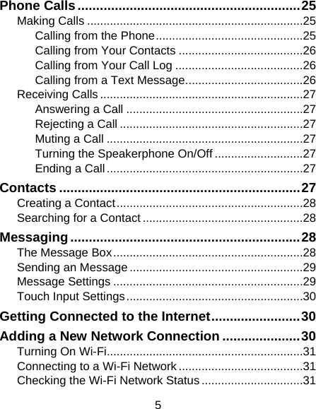 5 Phone Calls ............................................................ 25Making Calls .................................................................. 25Calling from the Phone ............................................. 25Calling from Your Contacts ...................................... 26Calling from Your Call Log ....................................... 26Calling from a Text Message .................................... 26Receiving Calls .............................................................. 27Answering a Call ...................................................... 27Rejecting a Call ........................................................ 27Muting a Call ............................................................ 27Turning the Speakerphone On/Off ........................... 27Ending a Call ............................................................ 27Contacts ................................................................. 27Creating a Contact ......................................................... 28Searching for a Contact ................................................. 28Messaging .............................................................. 28The Message Box .......................................................... 28Sending an Message ..................................................... 29Message Settings .......................................................... 29Touch Input Settings ...................................................... 30Getting Connected to the Internet ........................ 30Adding a New Network Connection ..................... 30Turning On Wi-Fi............................................................ 31Connecting to a Wi-Fi Network ...................................... 31Checking the Wi-Fi Network Status ............................... 31